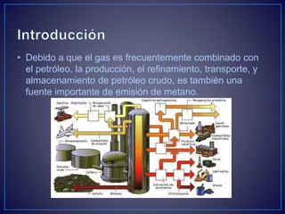 • Debido a que el gas es frecuentemente combinado con
el petróleo, la producción, el refinamiento, transporte, y
almacenamiento de petróleo crudo, es también una
fuente importante de emisión de metano.
 