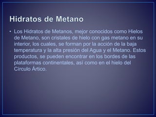 • Los Hidratos de Metanos, mejor conocidos como Hielos
de Metano, son cristales de hielo con gas metano en su
interior, los cuales, se forman por la acción de la baja
temperatura y la alta presión del Agua y el Metano. Estos
productos, se pueden encontrar en los bordes de las
plataformas continentales, así como en el hielo del
Círculo Ártico.
 