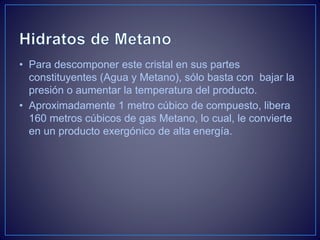 • Para descomponer este cristal en sus partes
constituyentes (Agua y Metano), sólo basta con bajar la
presión o aumentar la temperatura del producto.
• Aproximadamente 1 metro cúbico de compuesto, libera
160 metros cúbicos de gas Metano, lo cual, le convierte
en un producto exergónico de alta energía.
 