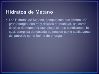• Los Hidratos de Metano, compuestos que liberan una
gran energía, son muy difíciles de manejar, así como
difíciles de mantener estables a ciertas condiciones, lo
cual, complica demasiado su empleo como sustituyente
del petróleo como fuente de energía
 