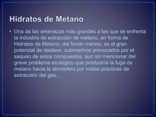 • Una de las amenazas más grandes a las que se enfrenta
la industria de extracción de metano, en forma de
Hidratos de Metano, del fondo marino, es el gran
potencial de deslave submarinos provocados por el
saqueo de estos compuestos, aun sin mencionar del
grave problema ecológico que produciría la fuga de
metano hacia la atmósfera por malas practicas de
extracción del gas. .
 