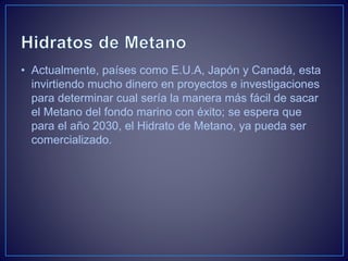 • Actualmente, países como E.U.A, Japón y Canadá, esta
invirtiendo mucho dinero en proyectos e investigaciones
para determinar cual sería la manera más fácil de sacar
el Metano del fondo marino con éxito; se espera que
para el año 2030, el Hidrato de Metano, ya pueda ser
comercializado.
 