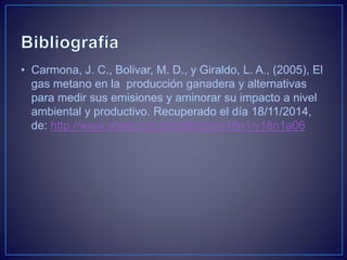 • Carmona, J. C., Bolivar, M. D., y Giraldo, L. A., (2005), El
gas metano en la producción ganadera y alternativas
para medir sus emisiones y aminorar su impacto a nivel
ambiental y productivo. Recuperado el día 18/11/2014,
de: http://www.scielo.org.co/pdf/rccp/v18n1/v18n1a06
 