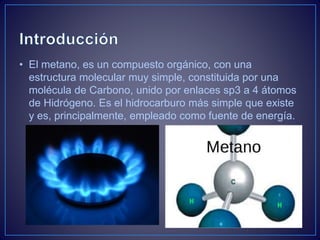 • El metano, es un compuesto orgánico, con una
estructura molecular muy simple, constituida por una
molécula de Carbono, unido por enlaces sp3 a 4 átomos
de Hidrógeno. Es el hidrocarburo más simple que existe
y es, principalmente, empleado como fuente de energía.
 