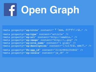 Open Graph
<meta property="og:title" content=“『「AWA」のデザインは…” />
<meta property="og:type" content="article" />
<meta property="og:url" content=“http://ameblo…" />
<meta property="og:image" content=“http://….png” />
<meta property="og:site_name" content="1 pixel" />
<meta property="og:description" content=“こんにちは。AWAで…” />
<meta property="fb:app_id" content="311629842256842" />
<meta property="og:locale" content="ja_JP" />
 