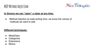 MOP Method Injection
In Groovy we can “open” a class at any time.
 Method Injection at code-writing time, we know the names of
methods we want to add.
Different techniques:
● MetaClass
● Categories
● Extensions
● Mixins
 