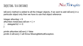 Injecting to a instance
isEven() method is added to all the Integer objects, if we want to add isEven() in a
particular object only then we have to use that object reference
Integer aNumber = 9
aNumber.metaClass.isEven = { ->
delegate%2 == 0
}
println aNumber.isEven() // false
println 2.isEven() // will throw MissingMethodException.
 
