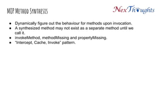 MOP Method Synthesis
● Dynamically figure out the behaviour for methods upon invocation.
● A synthesized method may not exist as a separate method until we
call it.
● invokeMethod, methodMissing and propertyMissing.
● “Intercept, Cache, Invoke” pattern.
 