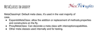 MetaClasses in groovy
MetaClassImpl: Default meta class, it's used in the vast majority of
case.
● ExpandoMetaClass: allow the addition or replacement of methods,properties
and constructors on the fly.
● ProxyMetaClass: Can decorate a meta class with interceptioncapabilities.
● Other meta classes used internally and for testing.
 