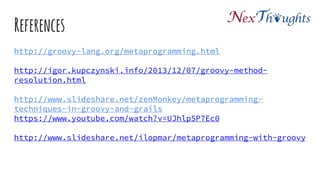 References
http://groovy-lang.org/metaprogramming.html
http://igor.kupczynski.info/2013/12/07/groovy-method-resolution.html
http://www.slideshare.net/zenMonkey/metaprogramming-techniques-in-groovy-
and-grails
https://www.youtube.com/watch?v=UJhlp5P7Ec0
http://www.slideshare.net/ilopmar/metaprogramming-with-groovy
 