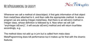 MetaProgramming in groovy
Whenever we call a method of class/object, it first gets information of that object
from metaClass attached to it, and then calls the appropriate method. In above
program we are asking Integer.metaClass, that there is an isEven() method in
integer class, whose definition is followed by it. Now when we will call
“anyInteger.isEven()”, it will excute isEven() method and will return true/false
accordingly, e.g.
The method does not add up in jvm but is called from meta class
MetaPogramming does kill performance but it makes up for that with the dnamic
features
 