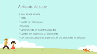 Atributos del tutor
El tutor es una persona :
 Hábil
 Cuenta con información
 Dinámico
 Comprometido en mejorar habilidades
 Cuentan con experiencia y conocimiento
 Son seleccionados por su experiencia en una comunidad en particular
 