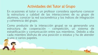 Actividades del Tutor al Grupo
En ocasiones el tutor o un profesor considera oportuno conocer
la estructura y calidad de las interacciones de su grupo de
alumnos, conocer la red sociométrica y los índices de integración
y coherencia del grupo.
Como producto de la interacción grupal se va generando una
estructura de cooperación - competición, un sistema de
estratificación y comunicación entre sus miembros. Debido a ella
cada miembro disfruta de una posición o estatus y ha de atender
a uno o varios papeles.
 