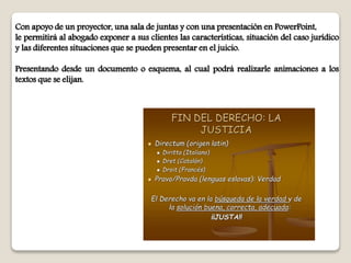 Con apoyo de un proyector, una sala de juntas y con una presentación en PowerPoint,
le permitirá al abogado exponer a sus clientes las características, situación del caso jurídico
y las diferentes situaciones que se pueden presentar en el juicio.
Presentando desde un documento o esquema, al cual podrá realizarle animaciones a los
textos que se elijan.