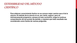 EXTENSIBILIDAD DEL MÉTODO
CIENTÍFICO
Para elaborar conocimiento factico no se conoce mejor camino que el de la
ciencia. El método de la ciencia no es, por cierto, seguro; pero es
intrínsecamente progresivo, porque es auto correctivo: exige la continua
comprobación de los puntos de partida, y requiere que todo resultado sea
considerado como fuente de nuevas preguntas.
 