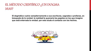 EL MÉTODO CIENTÍFICO ¿UN DOGMA
MAS?
El dogmático vuelve sempiternamente a sus escrituras, sagradas o profanas, en
búsqueda de la verdad; la realidad le quemaría los papeles en los que imagina
que está enterrada la verdad: por esto elude el contacto con los hechos.
 