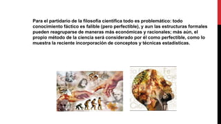 Para el partidario de la filosofía científica todo es problemático: todo
conocimiento fáctico es falible (pero perfectible), y aun las estructuras formales
pueden reagruparse de maneras más económicas y racionales; más aún, el
propio método de la ciencia será considerado por él como perfectible, como lo
muestra la reciente incorporación de conceptos y técnicas estadísticas.
 