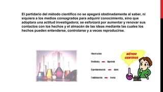 El partidario del método científico no se apegará obstinadamente al saber, ni
siquiera a los medios consagrados para adquirir conocimiento, sino que
adoptara una actitud investigadora; se esforzará por aumentar y renovar sus
contactos con los hechos y el almacén de las ideas mediante las cuales los
hechos pueden entenderse, controlarse y a veces reproducirse.
 
