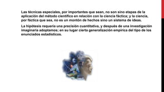Las técnicas especiales, por importantes que sean, no son sino etapas de la
aplicación del método científico en relación con la ciencia fáctica; y la ciencia,
por fáctica que sea, no es un montón de hechos sino un sistema de ideas.
La hipótesis requería una precisión cuantitativa, y después de una investigación
imaginaria adoptamos; en su lugar cierta generalización empírica del tipo de los
enunciados estadísticos.
 