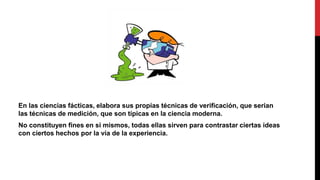 En las ciencias fácticas, elabora sus propias técnicas de verificación, que serian
las técnicas de medición, que son típicas en la ciencia moderna.
No constituyen fines en si mismos, todas ellas sirven para contrastar ciertas ideas
con ciertos hechos por la vía de la experiencia.
 