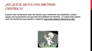 ¿EN QUE SE APOYA UNA HIPÓTESIS
CIENTÍFICA?
Cuanto mas numerosos sean los hechos que confirman una hipótesis, cuanto
mayor sea la precisión con que ella reconstituye los hechos, y cuanto mas vastos
sean los territorios que ayudan a explorar mas será nuestra creencia en ella.
 