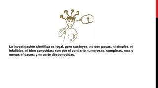 La investigación científica es legal, pero sus leyes, no son pocas, ni simples, ni
infalibles, ni bien conocidas: son por el contrario numerosas, complejas, mas o
menos eficaces, y en parte desconocidas.
 