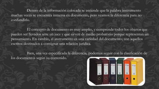 Dentro de la información colocada se entiende que la palabra instrumento
muchas veces se encuentra inmersa en documento, pero veamos la diferencia para no
confundirlo.
El concepto de documento es muy amplio, y comprende todos los objetos que
pueden ser llevados ante un juez y que sirven de medio probatorio porque representan un
pensamiento. En cambio, el instrumento es una variedad del documento; son aquellos
escritos destinados a consignar una relación jurídica.
Bien, una vez especificada la diferencia, podemos seguir con la clasificación de
los documentos según su contenido.
 