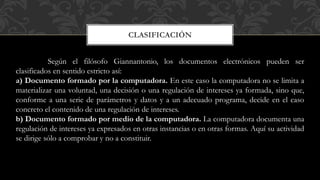 CLASIFICACIÓN
Según el filósofo Giannantonio, los documentos electrónicos pueden ser
clasificados en sentido estricto así:
a) Documento formado por la computadora. En este caso la computadora no se limita a
materializar una voluntad, una decisión o una regulación de intereses ya formada, sino que,
conforme a una serie de parámetros y datos y a un adecuado programa, decide en el caso
concreto el contenido de una regulación de intereses.
b) Documento formado por medio de la computadora. La computadora documenta una
regulación de intereses ya expresados en otras instancias o en otras formas. Aquí su actividad
se dirige sólo a comprobar y no a constituir.
 