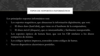 Los principales soportes informáticos son:
1. Los soportes magnéticos, que almacenan la información digitalmente, que son:
a) El disco duro (hard disk), que viene en el hardware de la computadora;
b) El disco móvil (disquete), que es intercambiable y fácilmente transportable.
2. Los soportes ópticos de lectura láser, que son los CD similares a los discos
compactos de música.
3. Los códigos ópticos impresos, conocidos como códigos de barras.
4. Nuevos dispositivos electrónicos portátiles.
TIPOS DE SOPORTES INFORMÁTICO
 