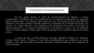 En los países donde el nivel de informatización ha llegado a niveles
considerables, el problema del valor probatorio de los soportes informáticos ha adquirido
matices importantes; sin embargo, cabe mencionar que en Estados Unidos, Gran Bretaña,
Alemania y los países nórdicos (donde predomina el principio de la libertad de prueba, que
consiste en otorgar libertad a los juzgadores para determinar los medios de prueba, su
eficacia probatoria y la manera de producirlos), el problema no llega a ser tan profundo
como en Francia, Bélgica e Italia, países fieles al principio de la exigencia legal de la prueba
escrita.
A pesar de ello, en Gran Bretaña, Australia, República Federal de Alemania,
Austria, Suiza, Suecia y Francia se han hecho modificaciones que atribuyen una buena
acogida a otro tipo de medios de prueba derivados fundamentalmente de la aparición de
nuevas técnicas.
SITUACIÓN INTERNACIONAL
 