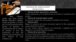 Para Florián,
citado por Juan Carlos
Riofrio Martínez Villalba,
medio de prueba es el acto
por el cual la persona física
aporta al proceso el
conocimiento de un objeto
de prueba: el acto del
testimonio, el acto del
informe que da el perito, el
acto durante el cual
confiesa, etc.
SISTEMAS DE APRECIACIÓN
PROBATORIA
• Sistema de libre apreciación o convicción
La libre apreciación es la facultad del juez de resolver la acreditación de la
prueba.
• Sistema de la prueba legal o tasada
La forma de otorgar valor a las pruebas se establece en las normas.
• Sistema mixto
Regula la existencia del sistema de prueba legal de la libre apreciación,
aunque predomina la primera.
En este sistema, algunos aspectos son observados y regulados por el
legislador y otros dejan libertad al juzgador.
• Sistema de la sana crítica
En esta la decisión del juzgador debe sustentarse en una actitud prudente y
razonable, expresada con argumentos lógicos, sin diferir de lo establecido en
la jurisprudencia o la doctrina manteniéndose estrechamente a lo que marca
la ley.
 