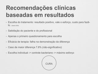 Recomendações clínicas
baseadas em resultados
• Escolha do tratamento: resultado positivo, vale o esforço, custo para fazê-
lo. (Sakett 2000)
• Satisfação do paciente e do profissional
• Apenas o primeiro questionamento para escolha
• Eficácia de terapia: falha na demonstração da diferença
• Caso de maior diferença 7.8% (não-significativo)
• Escolha individual -> controle bacteriano -> máximo esforço
CURA
 