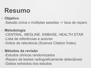 Resumo
• Objetivo
-Sessão única x múltiplas sessões -> taxa de reparo
• Metodologia
-CENTRAL, MEDLINE, EMBASE, HEALTH STAR
-Lista de referências e autores
-Índice de relevância (Science Citation Índex)
• Métodos da revisão
-Estudos clínicos randomizados
-Reparo de lesões radiograficamente detectáveis
-Dados extraídos dos estudos
 