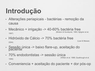 Introdução
• Alterações periapicais - bactérias - remoção da
causa
• Mecânico + irrigação -> 40-60% bactéria free
(Briston & Sundqvist, 1983; Sjögren et al.
1997)
• Hidróxido de Cálcio -> 70% bactéria free
(Law & Messer,
2004)
• Sessão única -> baixo flare-up, aceitação do
paciente
• 70% endodontistas -> sessão única
(Witten et al. 1996; Qualtrough et al.
1999)
• Conveniencia + aceitação do paciente + dor pós-op
 