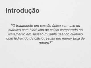 Introdução
"O tratamento em sessão única sem uso de
curativo com hidróxido de cálcio comparado ao
tratamento em sessão múltipla usando curativo
com hidróxido de cálcio resulta em menor taxa de
reparo?"
 