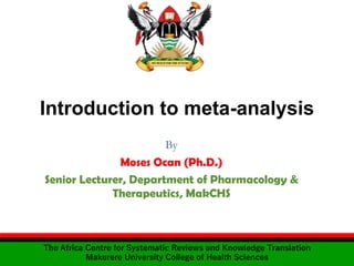 Introduction to meta-analysis
By
Moses Ocan (Ph.D.)
Senior Lecturer, Department of Pharmacology &
Therapeutics, MakCHS
The Africa Centre for Systematic Reviews and Knowledge Translation
Makerere University College of Health Sciences
 