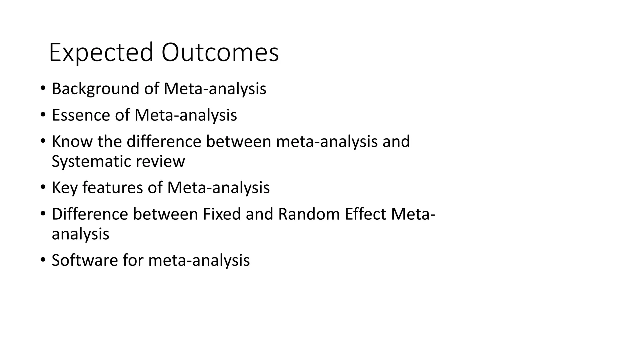 Expected Outcomes
• Background of Meta-analysis
• Essence of Meta-analysis
• Know the difference between meta-analysis and
Systematic review
• Key features of Meta-analysis
• Difference between Fixed and Random Effect Meta-
analysis
• Software for meta-analysis
 