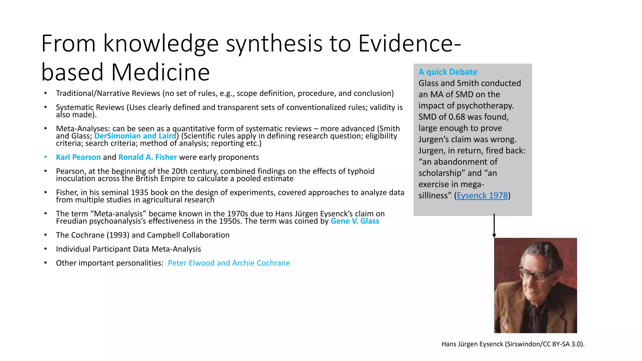 From knowledge synthesis to Evidence-
based Medicine
• Traditional/Narrative Reviews (no set of rules, e.g., scope definition, procedure, and conclusion)
• Systematic Reviews (Uses clearly defined and transparent sets of conventionalized rules; validity is
also made).
• Meta-Analyses: can be seen as a quantitative form of systematic reviews – more advanced (Smith
and Glass; DerSimonian and Laird) (Scientific rules apply in defining research question; eligibility
criteria; search criteria; method of analysis; reporting etc.)
• Karl Pearson and Ronald A. Fisher were early proponents
• Pearson, at the beginning of the 20th century, combined findings on the effects of typhoid
inoculation across the British Empire to calculate a pooled estimate
• Fisher, in his seminal 1935 book on the design of experiments, covered approaches to analyze data
from multiple studies in agricultural research
• The term “Meta-analysis” became known in the 1970s due to Hans Jürgen Eysenck’s claim on
Freudian psychoanalysis’s effectiveness in the 1950s. The term was coined by Gene V. Glass
• The Cochrane (1993) and Campbell Collaboration
• Individual Participant Data Meta-Analysis
• Other important personalities: Peter Elwood and Archie Cochrane
A quick Debate
Glass and Smith conducted
an MA of SMD on the
impact of psychotherapy.
SMD of 0.68 was found,
large enough to prove
Jurgen’s claim was wrong.
Jurgen, in return, fired back:
“an abandonment of
scholarship” and “an
exercise in mega-
silliness” (Eysenck 1978)
Hans Jürgen Eysenck (Sirswindon/CC BY-SA 3.0).
 