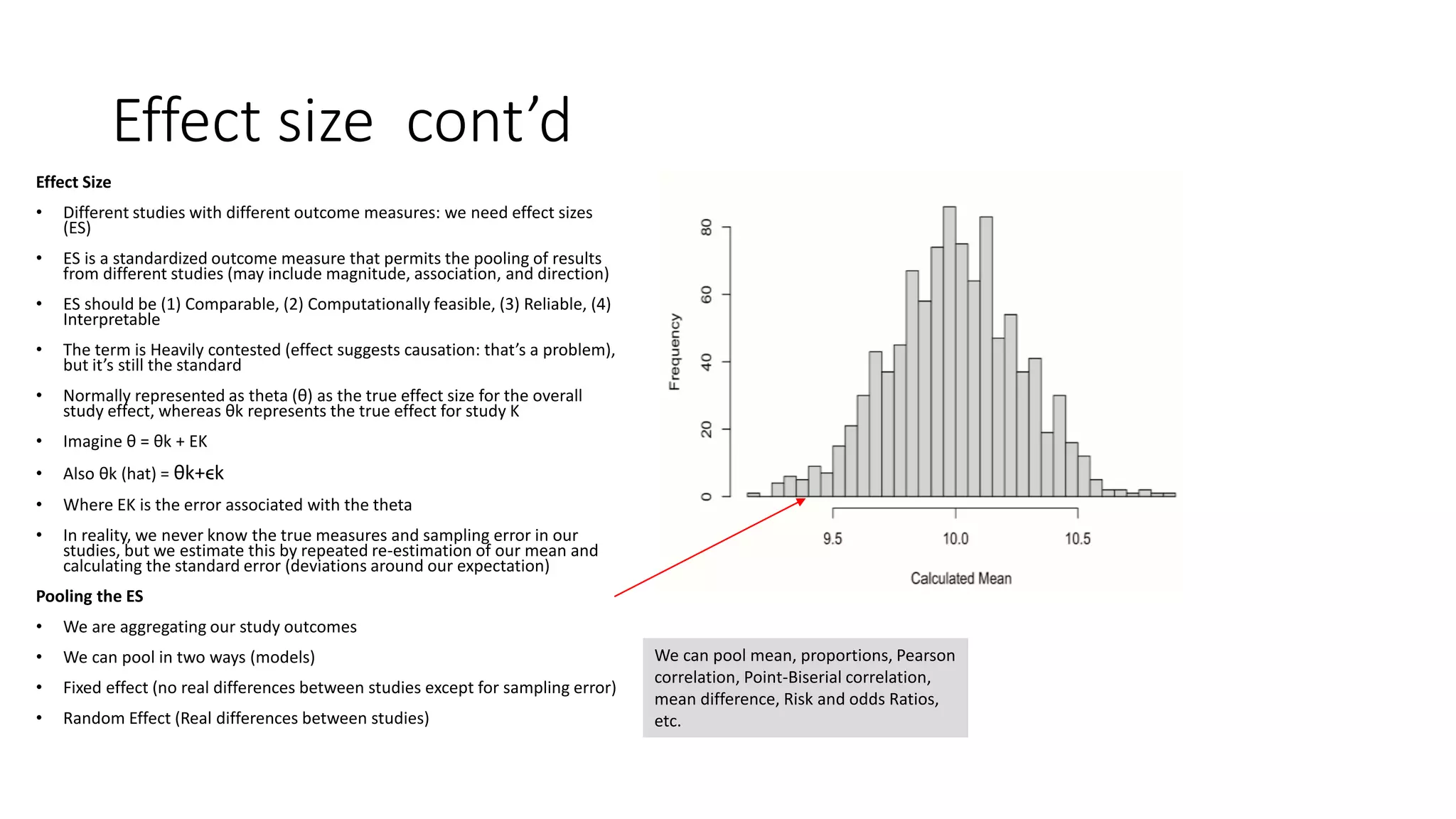 Effect size cont’d
Effect Size
• Different studies with different outcome measures: we need effect sizes
(ES)
• ES is a standardized outcome measure that permits the pooling of results
from different studies (may include magnitude, association, and direction)
• ES should be (1) Comparable, (2) Computationally feasible, (3) Reliable, (4)
Interpretable
• The term is Heavily contested (effect suggests causation: that’s a problem),
but it’s still the standard
• Normally represented as theta (θ) as the true effect size for the overall
study effect, whereas θk represents the true effect for study K
• Imagine θ = θk + EK
• Also θk (hat) = θk+ϵk
• Where EK is the error associated with the theta
• In reality, we never know the true measures and sampling error in our
studies, but we estimate this by repeated re-estimation of our mean and
calculating the standard error (deviations around our expectation)
Pooling the ES
• We are aggregating our study outcomes
• We can pool in two ways (models)
• Fixed effect (no real differences between studies except for sampling error)
• Random Effect (Real differences between studies)
We can pool mean, proportions, Pearson
correlation, Point-Biserial correlation,
mean difference, Risk and odds Ratios,
etc.
 
