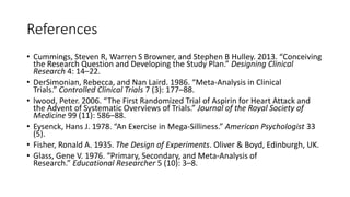 References
• Cummings, Steven R, Warren S Browner, and Stephen B Hulley. 2013. “Conceiving
the Research Question and Developing the Study Plan.” Designing Clinical
Research 4: 14–22.
• DerSimonian, Rebecca, and Nan Laird. 1986. “Meta-Analysis in Clinical
Trials.” Controlled Clinical Trials 7 (3): 177–88.
• lwood, Peter. 2006. “The First Randomized Trial of Aspirin for Heart Attack and
the Advent of Systematic Overviews of Trials.” Journal of the Royal Society of
Medicine 99 (11): 586–88.
• Eysenck, Hans J. 1978. “An Exercise in Mega-Silliness.” American Psychologist 33
(5).
• Fisher, Ronald A. 1935. The Design of Experiments. Oliver & Boyd, Edinburgh, UK.
• Glass, Gene V. 1976. “Primary, Secondary, and Meta-Analysis of
Research.” Educational Researcher 5 (10): 3–8.
 