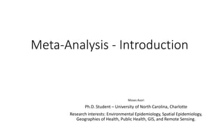 Meta-Analysis - Introduction
Moses Asori
Ph.D. Student – University of North Carolina, Charlotte
Research interests: Environmental Epidemiology, Spatial Epidemiology,
Geographies of Health, Public Health, GIS, and Remote Sensing.
 