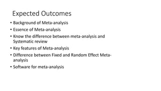 Expected Outcomes
• Background of Meta-analysis
• Essence of Meta-analysis
• Know the difference between meta-analysis and
Systematic review
• Key features of Meta-analysis
• Difference between Fixed and Random Effect Meta-
analysis
• Software for meta-analysis
 