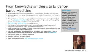 From knowledge synthesis to Evidence-
based Medicine
• Traditional/Narrative Reviews (no set of rules, e.g., scope definition, procedure, and conclusion)
• Systematic Reviews (Uses clearly defined and transparent sets of conventionalized rules; validity is
also made).
• Meta-Analyses: can be seen as a quantitative form of systematic reviews – more advanced (Smith
and Glass; DerSimonian and Laird) (Scientific rules apply in defining research question; eligibility
criteria; search criteria; method of analysis; reporting etc.)
• Karl Pearson and Ronald A. Fisher were early proponents
• Pearson, at the beginning of the 20th century, combined findings on the effects of typhoid
inoculation across the British Empire to calculate a pooled estimate
• Fisher, in his seminal 1935 book on the design of experiments, covered approaches to analyze data
from multiple studies in agricultural research
• The term “Meta-analysis” became known in the 1970s due to Hans Jürgen Eysenck’s claim on
Freudian psychoanalysis’s effectiveness in the 1950s. The term was coined by Gene V. Glass
• The Cochrane (1993) and Campbell Collaboration
• Individual Participant Data Meta-Analysis
• Other important personalities: Peter Elwood and Archie Cochrane
A quick Debate
Glass and Smith conducted
an MA of SMD on the
impact of psychotherapy.
SMD of 0.68 was found,
large enough to prove
Jurgen’s claim was wrong.
Jurgen, in return, fired back:
“an abandonment of
scholarship” and “an
exercise in mega-
silliness” (Eysenck 1978)
Hans Jürgen Eysenck (Sirswindon/CC BY-SA 3.0).
 