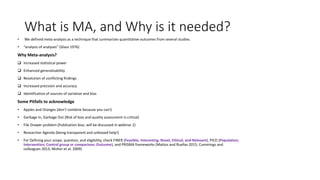 What is MA, and Why is it needed?
• We defined meta-analysis as a technique that summarizes quantitative outcomes from several studies.
• “analysis of analyses” (Glass 1976)
Why Meta-analysis?
 Increased statistical power
 Enhanced generalizability
 Resolution of conflicting findings
 Increased precision and accuracy
 Identification of sources of variation and bias
Some Pitfalls to acknowledge
• Apples and Oranges (don’t combine because you can!)
• Garbage In, Garbage Out (Risk of bias and quality assessment is critical)
• File Drawer problem (Publication bias: will be discussed in webinar 2)
• Researcher Agenda (being transparent and unbiased help!)
• For Defining your scope, question, and eligibility, check FINER (Feasible, Interesting, Novel, Ethical, and Relevant), PICO (Population;
Intervention; Control group or comparison; Outcome), and PRISMA frameworks (Mattos and Ruellas 2015; Cummings and
colleagues 2013; Moher et al. 2009)
 