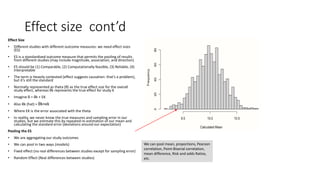Effect size cont’d
Effect Size
• Different studies with different outcome measures: we need effect sizes
(ES)
• ES is a standardized outcome measure that permits the pooling of results
from different studies (may include magnitude, association, and direction)
• ES should be (1) Comparable, (2) Computationally feasible, (3) Reliable, (4)
Interpretable
• The term is Heavily contested (effect suggests causation: that’s a problem),
but it’s still the standard
• Normally represented as theta (θ) as the true effect size for the overall
study effect, whereas θk represents the true effect for study K
• Imagine θ = θk + EK
• Also θk (hat) = θk+ϵk
• Where EK is the error associated with the theta
• In reality, we never know the true measures and sampling error in our
studies, but we estimate this by repeated re-estimation of our mean and
calculating the standard error (deviations around our expectation)
Pooling the ES
• We are aggregating our study outcomes
• We can pool in two ways (models)
• Fixed effect (no real differences between studies except for sampling error)
• Random Effect (Real differences between studies)
We can pool mean, proportions, Pearson
correlation, Point-Biserial correlation,
mean difference, Risk and odds Ratios,
etc.
 