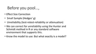 Before you pool…,
• Effect Size Correction
• Small Sample (Hedges’ g)
• Unreliability (test-retest-reliability or attenuation)
• We can correct for unreliability using the Hunter and
Schmidt method in R or any standard software
environment that supports this.
• Know the model to use: But what exactly is a model?
 