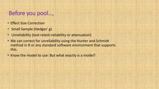 Before you pool…,
• Effect Size Correction
• Small Sample (Hedges’ g)
• Unreliability (test-retest-reliability or attenuation)
• We can correct for unreliability using the Hunter and Schmidt
method in R or any standard software environment that supports
this.
• Know the model to use: But what exactly is a model?
 