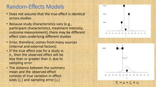 Random-Effects Models
• Does not assume that the true effect is identical
across studies
• Because study characteristics vary (e.g.,
participant characteristics, treatment intensity,
outcome measurement), there may be different
effect sizes underlying different studies
• Error, therefore, comes from many sources
(internal and external factors)
 