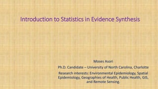 Introduction to Statistics in Evidence Synthesis
Moses Asori
Ph.D. Candidate – University of North Carolina, Charlotte
Research interests: Environmental Epidemiology, Spatial
Epidemiology, Geographies of Health, Public Health, GIS,
and Remote Sensing.
 