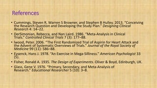 References
• Cummings, Steven R, Warren S Browner, and Stephen B Hulley. 2013. “Conceiving
the Research Question and Developing the Study Plan.” Designing Clinical
Research 4: 14–22.
• DerSimonian, Rebecca, and Nan Laird. 1986. “Meta-Analysis in Clinical
Trials.” Controlled Clinical Trials 7 (3): 177–88.
• lwood, Peter. 2006. “The First Randomized Trial of Aspirin for Heart Attack and
the Advent of Systematic Overviews of Trials.” Journal of the Royal Society of
Medicine 99 (11): 586–88.
• Eysenck, Hans J. 1978. “An Exercise in Mega-Silliness.” American Psychologist 33
(5).
• Fisher, Ronald A. 1935. The Design of Experiments. Oliver & Boyd, Edinburgh, UK.
• Glass, Gene V. 1976. “Primary, Secondary, and Meta-Analysis of
Research.” Educational Researcher 5 (10): 3–8.
 
